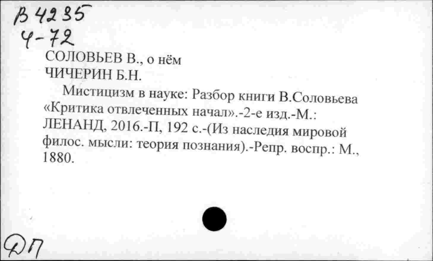 ﻿fi> Hi &
СОЛОВЬЕВ В., о нём
ЧИЧЕРИН Б.Н.
Мистицизм в науке: Разбор книги В.Соловьева «Критика отвлеченных начал».-2-е изд.-М.: ЛЕНАНД, 2016.-П, 192 с.-(Из наследия мировой филос. мысли: теория познания).-Репр воспп • М 1880.	”
